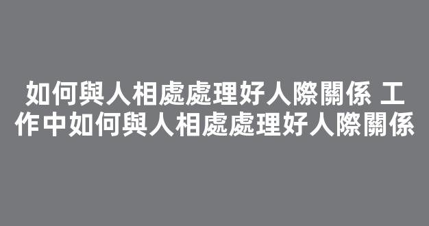 如何與人相處處理好人際關係 工作中如何與人相處處理好人際關係